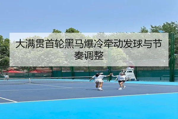 大满贯首轮黑马爆冷牵动发球与节奏调整（AYX Sports）